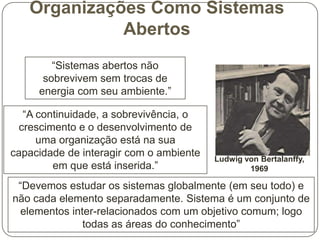 Organizações Como Sistemas
Abertos
“Sistemas abertos não
sobrevivem sem trocas de
energia com seu ambiente.”
“A continuidade, a sobrevivência, o
crescimento e o desenvolvimento de
uma organização está na sua
capacidade de interagir com o ambiente
em que está inserida.”

Ludwig von Bertalanffy,
1969

“Devemos estudar os sistemas globalmente (em seu todo) e
não cada elemento separadamente. Sistema é um conjunto de
elementos inter-relacionados com um objetivo comum; logo
todas as áreas do conhecimento”

 