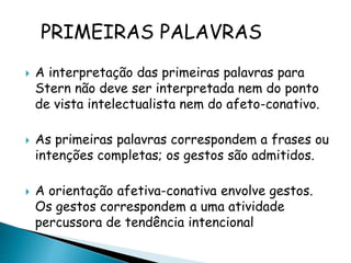 PRIMEIRAS PALAVRAS 
 A interpretação das primeiras palavras para 
Stern não deve ser interpretada nem do ponto 
de vista intelectualista nem do afeto-conativo. 
 As primeiras palavras correspondem a frases ou 
intenções completas; os gestos são admitidos. 
 A orientação afetiva-conativa envolve gestos. 
Os gestos correspondem a uma atividade 
percussora de tendência intencional 
 