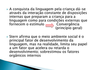  A conquista da linguagem pela criança dá-se 
através da interação constante de disposições 
internas que preparam a criança para a 
linguagem como para condições externas que 
fornecem o estímulo Convergência 
(princípio geral) 
 Stern afirma que o meio ambiente social é o 
principal fator de desenvolvimento da 
linguagem, mas na realidade, limita seu papel 
a um fator que acelera ou retarda o 
desenvolvimento; sobrestimou os fatores 
orgânicos internos 
