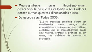  Macrossistema
para
Bronfenbrenner
diferencia-se do que diz respeito a seus valores
dentre outros quesitos direcionados a isso.
 De acordo com Tudge 2006,
“[...] os processos proximais devem ser
considerados
como
crenças
dos
macrossistemas assim o relativismo cultural
considera que os macrossistemas sendo
eles valores, crenças e práticas de um
grupo, são sinônimos de sucesso na
sociedade.

 