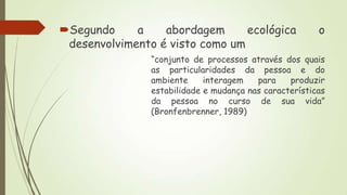 Segundo
a
abordagem
ecológica
desenvolvimento é visto como um

o

“conjunto de processos através dos quais
as particularidades da pessoa e do
ambiente
interagem
para
produzir
estabilidade e mudança nas características
da pessoa no curso de sua vida”
(Bronfenbrenner, 1989)

 