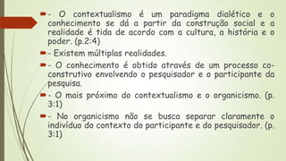 - O contextualismo é um paradigma dialético e o
conhecimento se dá a partir da construção social e a
realidade é tida de acordo com a cultura, a história e o
poder. (p.2:4)
- Existem múltiplas realidades.
- O conhecimento é obtido através de um processo coconstrutivo envolvendo o pesquisador e o participante da
pesquisa.
- O mais próximo do contextualismo e o organicismo. (p.
3:1)
- No organicismo não se busca separar claramente o
indivíduo do contexto do participante e do pesquisador. (p.
3:1)

 