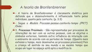 A teoria de Bronfenbrenner
 - A teoria de Bronfenbrenner é claramente dialética pois
defende que o desenvolvimento é influenciado tanto pelos
indivíduos, quanto pelo contexto. (p. 3:3)
 - Segue o Modelo Processo-pessoa-contexto-tempo (PPCT).
Onde:

 1. Processos Proximais – São representados por processos de
interações do ser com as outras pessoas, com os objetos e
símbolos externos, também sofre influência da interação com
o ambiente de acordo com os períodos de tempo. (Quanto mais
extenso o tempo, mais desenvolve os processos proximais) Pois
a criança vê sentido no seu mundo e ao mesmo tempo que
ocupa um lugar no espaço está apta a modifica-lo.

 
