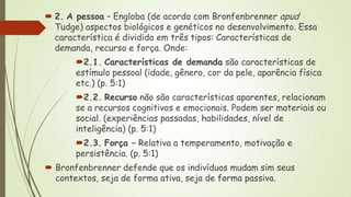  2. A pessoa – Engloba (de acordo com Bronfenbrenner apud
Tudge) aspectos biológicos e genéticos no desenvolvimento. Essa
característica é dividida em três tipos: Características de
demanda, recurso e força. Onde:
2.1. Características de demanda são características de
estímulo pessoal (idade, gênero, cor da pele, aparência física
etc.) (p. 5:1)
2.2. Recurso não são características aparentes, relacionam
se a recursos cognitivos e emocionais. Podem ser materiais ou
social. (experiências passadas, habilidades, nível de
inteligência) (p. 5:1)
2.3. Força – Relativa a temperamento, motivação e
persistência. (p. 5:1)
 Bronfenbrenner defende que os indivíduos mudam sim seus
contextos, seja de forma ativa, seja de forma passiva.

 