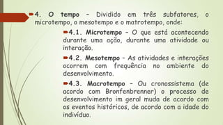 4. O tempo – Dividido em três subfatores,
microtempo, o mesotempo e o matrotempo, onde:

o

4.1. Microtempo – O que está acontecendo
durante uma ação, durante uma atividade ou
interação.

4.2. Mesotempo – As atividades e interações
ocorrem com frequência no ambiente do
desenvolvimento.
4.3. Macrotempo – Ou cronossistema (de
acordo com Bronfenbrenner) o processo de
desenvolvimento im geral muda de acordo com
os eventos históricos, de acordo com a idade do
indivíduo.

 