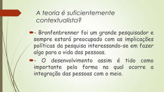 A teoria é suficientemente
contextualista?
- Bronfenbrenner foi um grande pesquisador e
sempre estará preocupado com as implicações
políticas da pesquisa interessando-se em fazer
algo para a vida das pessoas.
- O desenvolvimento assim é tido como
importante pela forma na qual ocorre a
integração das pessoas com o meio.

 