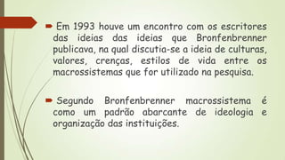  Em 1993 houve um encontro com os escritores
das ideias das ideias que Bronfenbrenner
publicava, na qual discutia-se a ideia de culturas,
valores, crenças, estilos de vida entre os
macrossistemas que for utilizado na pesquisa.
 Segundo Bronfenbrenner macrossistema é
como um padrão abarcante de ideologia e
organização das instituições.

 