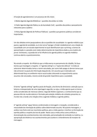 A função de agendamento é um processo de três níveis:

1.Media Agenda (Agenda Midiática) - questões discutidas na mídia

 2.Public Agenda (Agenda Pública ou da Sociedade Civil) - questões discutidas e pessoalmente
relevantes para o público

 3.Policy Agenda (Agenda de Políticas Públicas) - questões que gestores públicos consideram
importantes



Um dos debates entre pesquisadores são as questões de causalidade: é a agenda midiática que
pauta a agenda da sociedade, ou é vice-versa? Iyengar e Kinder estabeleceram uma relação de
causalidade com um estudo experimental no qual identificaram que o priming, a clareza da
apresentação e a posição eram todos determinantes da importância dada a uma matéria de
jornal. Entretanto, a questão de se há influência da agenda pública na agenda midiática
continua aberta a questionamentos.



No estudo a respeito da influência que a mídia exerce no pensamento do cidadão, há duas
teorias que investigam a respeito : A “agenda setting” e a “espiral do silêncio”. A mídia ao
selecionar determinados temas a serem veiculados, por outro lado apaga os demais temas que
não entraram na pauta de informação daquele dia. Um assunto que é noticiado com
determinada força no ambiente macro-social acaba colocando no esquecimento outros
assuntos não veiculados, mesmo sendo de grande importância para a sociedade.




O termo “agenda setting” significa pauta de fixação, uma forma de direcionar a atenção que os
leitores e telespectador de uma reportagem seguirão, ou seja, a mídia aponta quais os temas
serão considerados de interesse coletivo. Segundo Walter Lippmann, o conhecimento que as
pessoas têm do mundo exterior é formado pela seleção midiática de símbolos presentes no
mundo real, criando uma relação entre a agenda midiática e agenda pública.



A “agenda setting” segue fatores condicionados à mensagem e recepção, considerando a
necessidade de orientação do público sobre determinado assunto. No quesito mensagem, a
análise mais forte está nas manchetes políticas, pois a mídia aponta e interfere na formação da
opinião pública a respeito da luta do poder. Neste caso a mídia utiliza como artifícios a
dramatização dos acontecimentos nela noticiados, personalização do conteúdo na matéria, e a
apropriação de dinâmica nos acontecimentos para acelerar o entendimento do receptor da
mensagem.
 