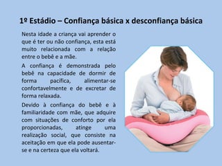 1º Estádio – Confiança básica x desconfiança básica Nesta idade a criança vai aprender o que é ter ou não confiança, esta está muito relacionada com a relação entre o bebê e a mãe.  A confiança é demonstrada pelo bebê na capacidade de dormir de forma pacífica, alimentar-se confortavelmente e de excretar de forma relaxada.  Devido à confiança do bebê e à familiaridade com mãe, que adquire com situações de conforto por ela proporcionadas, atinge uma realização social, que consiste na aceitação em que ela pode ausentar-se e na certeza que ela voltará. 