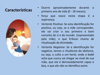 Características Ocorre aproximadamente durante o primeiro ano de vida (0 - 18 meses); força que nasce nesta etapa é a  esperança; Vertente Positiva : Se esta identificação for positiva, ou seja, se a mãe corresponder, ele vai criar o seu primeiro e bom conceito de si e do mundo  (representado pela mãe), o que Erikson chama de  ritualização da divindade ; Vertente Negativa:  Se a identificação for negativa, temos o ritualismo do idolismo, ou seja, o culto a um herói, onde o bebê acha que nunca vai chegar ao nível de sua mãe, que ela é demasiadamente capaz e boa, e que ele não se identifica assim. 