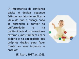 A importância da confiança básica é devida, segundo Erikson, ao fato de implicar a ideia de que a criança “não só aprendeu a confiar na uniformidade e na continuidade dos provedores externos, mas também em si próprio e na capacidade dos próprios órgãos para fazer frente ao seus impulsos e anseios”    (Erikson, 1987, p. 102). 