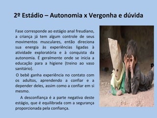 2º Estádio – Autonomia x Vergonha e dúvida Fase corresponde ao estágio anal freudiano, a criança já tem algum controle de seus movimentos musculares, então direciona sua energia às experiências ligadas à atividade exploratória e à conquista da autonomia. É geralmente onde se inicia a educação para a higiene (treino ao vaso sanitário). O bebê ganha experiência no contato com os adultos, aprendendo a confiar e a depender deles, assim como a confiar em si mesmo. A desconfiança é a parte negativa deste estágio, que é equilibrada com a segurança proporcionada pela confiança. 