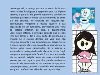 Neste período a criança passa a ter controle de suas necessidades fisiológicas e responder por sua higiene pessoal, o que dá a ela grande autonomia, confiança e liberdade para tentar novas coisas sem medo de errar.  Se, no entanto, for criticada ou ridicularizada desenvolverá vergonha e dúvida quanto a sua capacidade de ser autônoma, provocando uma volta ao estágio anterior, ou seja, a dependência. Logo, neste estádio, o principal cuidado que os pais têm que tomar é dar o grau certo de autonomia à criança. Se é exigida demais, ela verá que não consegue da conta e sua autoestima vai baixar. Se ela é pouco exigida, ela tem a sensação de abandono e de dúvida sobre suas capacidades. Se a criança é amparada ou protegida demais, ela vai se tornar frágil, insegura e envergonhada. Se ela for pouco amparada, ela se sentirá exigida além de suas capacidades. Vemos, portanto, que os pais têm que dar à criança a sensação de autonomia e, ao mesmo tempo, estar sempre por perto, prontos a auxiliá-la nos momentos em que a tarefa estiver além de suas capacidades. 