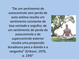 “ De um sentimento de autocontrole sem perda de auto-estima resulta um sentimento constante de boa vontade e orgulho; de um sentimento de perda do autocontrole e de supercontrole exterior resulta uma propensão duradoura para a dúvida e a vergonha” (Erikson, 1976, p. 234)” 