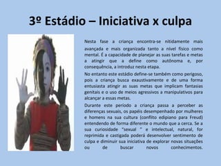 3º Estádio – Iniciativa x culpa Nesta fase a criança encontra-se nitidamente mais avançada e mais organizada tanto a nível físico como mental. É a capacidade de planejar as suas tarefas e metas a atingir que a define como autônoma e, por consequência, a introduz nesta etapa. No entanto este estádio define-se também como perigoso, pois a criança busca exaustivamente e de uma forma entusiasta atingir as suas metas que implicam fantasias genitais e o uso de meios agressivos a manipulativos para alcançar a essas metas. Durante este período a criança passa a perceber as diferenças sexuais, os papéis desempenhado por mulheres e homens na sua cultura (conflito edipiano para Freud) entendendo de forma diferente o mundo que a cerca. Se a sua curiosidade “sexual ” e intelectual, natural, for reprimida e castigada poderá desenvolver sentimento de culpa e diminuir sua iniciativa de explorar novas situações ou de buscar novos conhecimentos. 