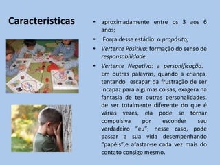 Características aproximadamente entre os  3 aos 6 anos; Força desse estádio:  o  propósito; Vertente Positiva : formação do senso de  responsabilidade. Vertente Negativa:  a  personificação .  Em outras palavras, quando a criança, tentando  escapar da frustração de ser incapaz para algumas coisas, exagera na fantasia de ter outras personalidades, de ser totalmente diferente do que é várias vezes, ela pode se tornar compulsiva por esconder seu verdadeiro “eu”; nesse caso, pode passar a sua vida desempenhando “papéis”,e afastar-se cada vez mais do contato consigo mesmo. 