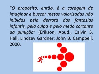 “ O propósito, então, é a coragem de imaginar e buscar metas valorizadas não inibidas pela derrota das fantasias infantis, pela culpa e pelo medo cortante da punição ” (Erikson, Apud., Calvin S. Hall; Lindzey Gardner; John B. Campbell, 2000, p. 172)                                                                                                             