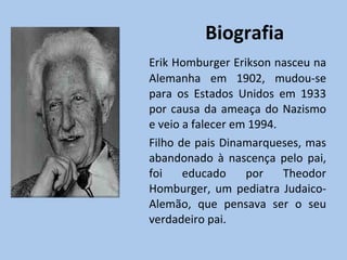 Biografia Erik Homburger Erikson nasceu na Alemanha em 1902, mudou-se para os Estados Unidos em 1933 por causa da ameaça do Nazismo e veio a falecer em 1994. Filho de pais Dinamarqueses, mas abandonado à nascença pelo pai, foi educado por Theodor Homburger, um pediatra Judaico-Alemão, que pensava ser o seu verdadeiro pai. 