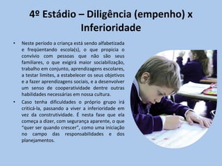 4º Estádio – Diligência (empenho) x Inferioridade Neste período a criança está sendo alfabetizada e freqüentando escola(s), o que propicia o convívio com pessoas que não são seus familiares, o que exigirá maior sociabilização, trabalho em conjunto, aprendizagens escolares, a testar limites, a estabelecer os seus objetivos e a fazer aprendizagens sociais, e a desenvolver um senso de cooperatividade dentre outras habilidades necessárias em nossa cultura.  Caso tenha dificuldades o próprio grupo irá criticá-la, passando a viver a inferioridade em vez da construtividade. É nesta fase que ela começa a dizer, com segurança aparente, o que “quer ser quando crescer”, como uma iniciação no campo das responsabilidades e dos planejamentos.  