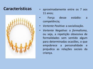 Características aproximadamente entre os  7 aos 11 anos; Força desse estádio:  a competência ; Vertente Positiva : a socialização. Vertente Negativa:  o  formalismo , ou seja, a repetição obsessiva de formalidades sem sentido algum para determinadas ocasiões, o que empobrece a personalidade e prejudica as relações sociais da criança. 