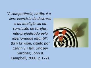 “ A competência, então, é o livre exercício da destreza e da inteligência na conclusão de tarefas, não-prejudicado pela inferioridade infantil”.  (Erik  Erikson, citado por Calvin S. Hall; Lindzey Gardner; John B. Campbell, 2000: p.172) . 