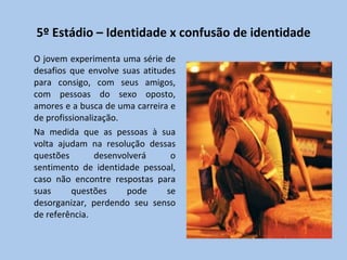 5º Estádio – Identidade x confusão de identidade O jovem experimenta uma série de desafios que envolve suas atitudes para consigo, com seus amigos, com pessoas do sexo oposto, amores e a busca de uma carreira e de profissionalização.  Na medida que as pessoas à sua volta ajudam na resolução dessas questões desenvolverá o sentimento de identidade pessoal, caso não encontre respostas para suas questões pode se desorganizar, perdendo seu senso de referência. 