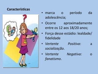 Características marca o período da adolescência; Ocorre aproximadamente entre os 12 aos 18/20 anos; Força desse estádio: lealdade/ fidelidade Vertente Positiva : a  socialização . Vertente Negativa:  o  fanatismo . 