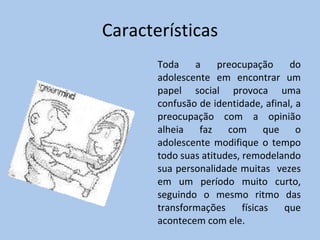 Características Toda a preocupação do adolescente em encontrar um papel social provoca uma confusão de identidade, afinal, a preocupação com a opinião alheia faz com que o adolescente modifique o tempo todo suas atitudes, remodelando sua personalidade muitas  vezes em um período muito curto, seguindo o mesmo ritmo das transformações físicas que acontecem com ele. 
