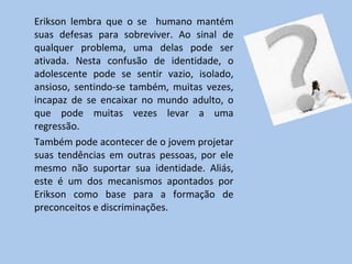 Erikson lembra que o se  humano mantém suas defesas para sobreviver. Ao sinal de qualquer problema, uma delas pode ser ativada. Nesta confusão de identidade, o adolescente pode se sentir vazio, isolado, ansioso, sentindo-se também, muitas vezes, incapaz de se encaixar no mundo adulto, o que pode muitas vezes levar a uma regressão. Também pode acontecer de o jovem projetar suas tendências em outras pessoas, por ele mesmo não suportar sua identidade. Aliás, este é um dos mecanismos apontados por Erikson como base para a formação de preconceitos e discriminações. 