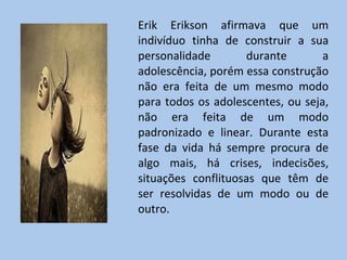 Erik Erikson afirmava que um indivíduo tinha de construir a sua personalidade durante a adolescência, porém essa construção não era feita de um mesmo modo para todos os adolescentes, ou seja, não era feita de um modo padronizado e linear. Durante esta fase da vida há sempre procura de algo mais, há crises, indecisões, situações conflituosas que têm de ser resolvidas de um modo ou de outro.  