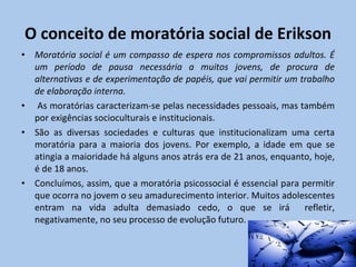 O conceito de moratória social de Erikson Moratória social é um compasso de espera nos compromissos adultos. É um período de pausa necessária a muitos jovens, de procura de alternativas e de experimentação de papéis, que vai permitir um trabalho de elaboração interna. As moratórias caracterizam-se pelas necessidades pessoais, mas também por exigências socioculturais e institucionais. São as diversas sociedades e culturas que institucionalizam uma certa moratória para a maioria dos jovens. Por exemplo, a idade em que se atingia a maioridade há alguns anos atrás era de 21 anos, enquanto, hoje, é de 18 anos. Concluímos, assim, que a moratória psicossocial é essencial para permitir que ocorra no jovem o seu amadurecimento interior. Muitos adolescentes entram na vida adulta demasiado cedo, o que se irá  refletir, negativamente, no seu processo de evolução futuro. 