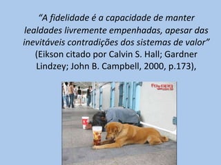 “ A fidelidade é a capacidade de manter lealdades livremente empenhadas, apesar das inevitáveis contradições dos sistemas de valor”  (Eikson citado por Calvin S. Hall; Gardner Lindzey; John B. Campbell, 2000, p.173), 