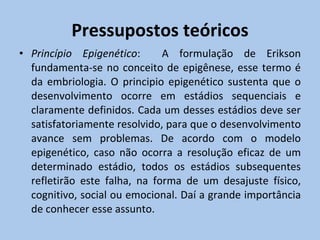 Pressupostos teóricos Princípio Epigenético :  A formulação de Erikson fundamenta-se no conceito de epigênese, esse termo é da embriologia. O principio epigenético sustenta que o desenvolvimento ocorre em estádios sequenciais e claramente definidos. Cada um desses estádios deve ser satisfatoriamente resolvido, para que o desenvolvimento avance sem problemas. De acordo com o modelo epigenético, caso não ocorra a resolução eficaz de um determinado estádio, todos os estádios subsequentes refletirão este falha, na forma de um desajuste físico, cognitivo, social ou emocional. Daí a grande importância de conhecer esse assunto.  