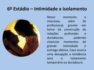 6º Estádio – Intimidade x isolamento Nesse momento o interesse, além de profissional, gravita em torno da construção de relações profundas e duradouras, podendo vivenciar momentos de grande intimidade e entrega afetiva. Caso ocorra uma decepção a tendência será o isolamento temporário ou duradouro. 
