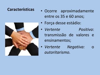 Características Ocorre aproximadamente entre os 35 e 60 anos; Força desse estádio: Vertente Positiva : transmissão de valores e ensinamentos; Vertente Negativa:  o  autoritarismo. 