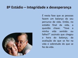 8º Estádio – Integridade x desesperança É nesta fase que as pessoas fazem um balanço do seu percurso de vida. Então, no estádio final da vida, a questão chave: ”Teve a minha vida sentido ou falhei?” assinala que chegou a hora do balanço, da avaliação do que se fez na vida e sobretudo do que se fez da vida. 