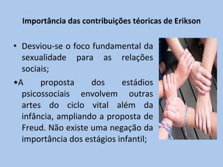 Importância das contribuições téoricas de Erikson Desviou-se o foco fundamental da sexualidade para as relações sociais; • A proposta dos estádios psicossociais envolvem outras artes do ciclo vital além da infância, ampliando a proposta de Freud. Não existe uma negação da importância dos estágios infantil; 