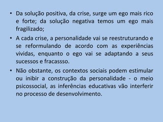 Da solução positiva, da crise, surge um ego mais rico e forte; da solução negativa temos um ego mais fragilizado; A cada crise, a personalidade vai se reestruturando e se reformulando de acordo com as experiências vividas, enquanto o ego vai se adaptando a seus sucessos e fracassso. Não obstante, os contextos sociais podem estimular ou inibir a construção da personalidade - o meio psicossocial, as inferências educativas vão interferir no processo de desenvolvimento. 