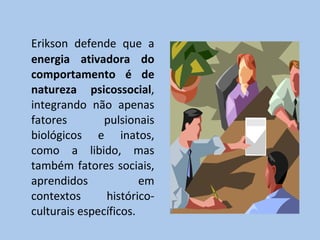 Erikson defende que a  energia ativadora do comportamento é de natureza psicossocial , integrando não apenas fatores pulsionais biológicos e inatos, como a libido, mas também fatores sociais, aprendidos em contextos histórico-culturais específicos. 