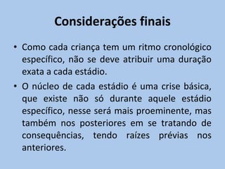 Considerações finais Como cada criança tem um ritmo cronológico específico, não se deve atribuir uma duração exata a cada estádio.  O núcleo de cada estádio é uma crise básica, que existe não só durante aquele estádio específico, nesse será mais proeminente, mas também nos posteriores em se tratando de consequências, tendo raízes prévias nos anteriores. 