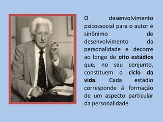 O desenvolvimento psicossocial para o autor é sinônimo de desenvolvimento da personalidade e decorre ao longo de  oito estádios  que, no seu conjunto, constituem o  ciclo da vida . Cada estádio corresponde à formação de um aspecto particular da personalidade. 