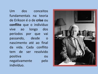 Um dos conceitos fundamentais na teoria de Erikson é o de  crise  ou  conflito  que o indivíduo vive ao longo dos períodos por que vai passando, desde o nascimento até ao final da vida. Cada conflito tem de ser resolvido positiva ou negativamente pelo indivíduo. 