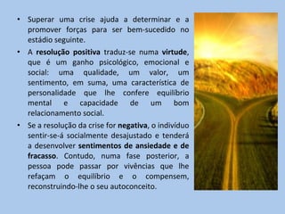 Superar uma crise ajuda a determinar e a promover forças para ser bem-sucedido no estádio  seguinte. A  resolução positiva  traduz-se numa  virtude , que é um ganho psicológico, emocional e social: uma qualidade, um valor, um sentimento, em suma, uma característica de personalidade que lhe confere equilíbrio mental e capacidade de um bom relacionamento social. Se a resolução da crise for  negativa , o indivíduo sentir-se-á socialmente desajustado e tenderá a desenvolver  sentimentos de ansiedade e de fracasso . Contudo, numa fase posterior, a pessoa pode passar por vivências que lhe refaçam o equilíbrio e o compensem, reconstruindo-lhe o seu autoconceito. 