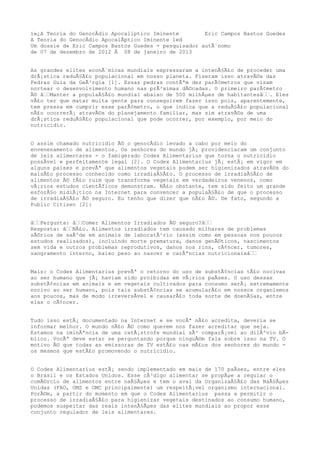 ï»¿A Teoria do GenocÃdio Apocaliptico Iminente        Eric Campos Bastos Guedes
A Teoria do GenocÃdio ApocalÃptico Iminente 1ed
Um dossie de Eric Campos Bastos Guedes - pesquisador autÃ´nomo
de 07 de dezembro de 2012 Ã 08 de janeiro de 2013


As grandes elites econÃ´micas mundiais expressaram a intenÃ§Ã£o de proceder uma
drÃ¡stica reduÃ§Ã£o populacional em nosso planeta. Fizeram isso atravÃ©s das
Pedras Guia da GeÃ³rgia [1]. Essas pedras contÃªm dez parÃ¢metros que visam
nortear o desenvolvimento humano nas prÃ³ximas dÃ©cadas. O primeiro parÃ¢metro
Ã© â€€Manter a populaÃ§Ã£o mundial abaixo de 500 milhÃµes de habitantesâ€€. Eles
vÃ£o ter que matar muita gente para conseguirem fazer isso pois, aparentemente,
tem pressa em cumprir esse parÃ¢metro, o que indica que a reduÃ§Ã£o populacional
nÃ£o ocorrerÃ¡ atravÃ©s do planejamento familiar, mas sim atravÃ©s de uma
drÃ¡stica reduÃ§Ã£o populacional que pode ocorrer, por exemplo, por meio do
nutricidio.


O assim chamado nutricidio Ã© o genocÃdio levado a cabo por meio do
envenenamento de alimentos. Os senhores do mundo jÃ¡ providenciaram um conjunto
de leis alimentares - o famigerado Codex Alimentarius que torna o nutricidio
possÃvel e perfeitamente legal [2]. O Codex Alimentarius jÃ¡ estÃ¡ em vigor em
alguns paises e prevÃª que alimentos vegetais podem ser higienizados atravÃ©s do
malsÃ£o processo conhecido como irradiaÃ§Ã£o. O processo de irradiaÃ§Ã£o de
alimentos Ã© tÃ£o ruim que transforma vegetais em verdadeiros venenos, como
vÃ¡rios estudos cientÃficos demonstram. NÃ£o obstante, tem sido feito um grande
esforÃ§o midiÃ¡tico na Internet para convencer a populaÃ§Ã£o de que o processo
de irradiaÃ§Ã£o Ã© seguro. Eu tenho que dizer que nÃ£o Ã©. De fato, segundo a
Public Citizen [2]:


â€€Pergunta: â€€Comer Alimentos Irradiados Ã© seguro?â€€
Resposta: â€€NÃ£o. Alimentos irradiados tem causado milhares de problemas
sÃ©rios de saÃºde em animais de laboratÃ³rio (assim como em pessoas nos poucos
estudos realizados), incluindo morte prematura, danos genÃ©ticos, nascimentos
sem vida e outros problemas reprodutivos, danos nos rins, cÃ¢ncer, tumores,
sangramento interno, baixo peso ao nascer e carÃªncias nutricionaisâ€€


Mais: o Codex Alimentarius prevÃª o retorno do uso de substÃ¢ncias tÃ£o nocivas
ao ser humano que jÃ¡ haviam sido proibidas em vÃ¡rios paÃses. O uso dessas
substÃ¢ncias em animais e em vegetais cultivados para consumo serÃ¡ extremamente
nocivo ao ser humano, pois tais substÃ¢ncias se acumularÃ£o em nossos organismos
aos poucos, mas de modo irreversÃvel e causarÃ£o toda sorte de doenÃ§as, entre
elas o cÃ¢ncer.


Tudo isso estÃ¡ documentado na Internet e se vocÃª nÃ£o acredita, deveria se
informar melhor. O mundo nÃ£o Ã© como querem nos fazer acreditar que seja.
Estamos na iminÃªncia de uma catÃ¡strofe mundial sÃ³ comparÃ¡vel ao dilÃºvio bÃ-
blico. VocÃª deve estar se perguntando porque ninguÃ©m fala sobre isso na TV. O
motivo Ã© que todas as emissoras de TV estÃ£o nas mÃ£os dos senhores do mundo -
os mesmos que estÃ£o promovendo o nutricidio.


O Codex Alimentarius estÃ¡ sendo implementado em mais de 170 paÃses, entre eles
o Brasil e os Estados Unidos. Esse cÃ³digo alimentar se propÃµe a regular o
comÃ©rcio de alimentos entre naÃ§Ãµes e tem o aval da OrganizaÃ§Ã£o das NaÃ§Ãµes
Unidas (FAO, OMS e OMC principalmente) um respeitÃ¡vel organismo internacional.
PorÃ©m, a partir do momento em que o Codex Alimentarius passa a permitir o
processo de irradiaÃ§Ã£o para higienizar vegetais destinados ao consumo humano,
podemos suspeitar das reais intenÃ§Ãµes das elites mundiais ao propor esse
conjunto regulador de leis alimentares.
 