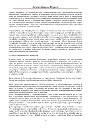 Administração e Negocio
Princípios da inovação – A inovação intencional e sistemática começa com a análise das fontes de novas
oportunidades. Dependendo do contexto, as fontes terão importância diferente em épocas diferentes.
Porém, em qualquer que seja a situação, os inovadores devem analisar todas as fontes de oportunidades.
Como a inovação é, ao mesmo tempo, conceitual e perceptiva, os candidatos a inovadores também devem
sair e olhar, perguntar e ouvir. Os inovadores bem-sucedidos usam os dois hemisférios de seus cérebros.
Eles examinam números. Olham para pessoas. Determinam analiticamente o que a inovação deve ser para
satisfazer uma oportunidade. A seguir eles saem e examinam os usuários em potencial para estudar suas
expectativas, seus valores e suas necessidades.
Para ser efetiva, uma inovação precisa ser simples e focalizada. Ela deve fazer somente uma coisa; ao
contrário irá confundir as pessoas. As inovações eficazes começam pequenas. Elas não são grandiosas.
Procuram fazer uma coisa específica. Na verdade, ninguém pode prever se uma dada inovação irá terminar
como um grande negócio ou uma realização modesta. Porém, mesmo que os resultados sejam modestos, a
inovação bem-sucedida visa, desde o início, passar a determinar o padrão, determinar a direção de uma
nova tecnologia ou indústria, criar o negócio que esteja – e permaneça – à frente dos demais. Se uma
inovação não visa, desde o início, a liderança, é pouco provável que ela seja suficientemente inovativa.
Acima de tudo, inovação é trabalho e não genialidade. Em inovação, como em qualquer outro
empreendimento, existe talento, engenho e conhecimento. Mas a inovação necessita, acima de tudo, é de
um trabalho duro, focalizado e determinado. Se faltarem diligência, persistência e empenho, talento,
engenho e conhecimento de nada servirão.
GERENCIAR PARA A EFICÁCIA DA EMPRESA
O primeiro dever – e responsabilidade permanente – do gerente da empresa é lutar pelos resultados
econômicos melhores possíveis a partir dos recursos empregados ou disponíveis. Tudo o mais que se
espera dos gerentes, ou que eles possam querer fazer, depende do bom desempenho econômico e dos
resultados lucrativos ao longo dos próximos anos. Por isso, todos os executivos de empresa se preocupam
com custos e preços, com programação e vendas, com controle de qualidade e atendimento ao cliente,
com compras e treinamento. Além disso, a vasta gama de ferramentas e técnicas à disposição do gerente
moderno tratam, em grande parte, do gerenciamento dos negócios de hoje para o desempenho econômico
de hoje e de amanhã.
Não precisamos de ferramentas melhores ou em maior número. Precisamos é de conceitos simples –
algumas regras práticas – que irão ajudar a organizar o trabalho respondendo:
Qual é exatamente o trabalho do gerente? – É dirigir os recursos e os esforços da empresa no sentido de
oportunidades para resultados economicamente significativos. Isso soa trivial – e é. Entretanto, o grosso do
tempo, do trabalho, da atenção e do dinheiro vai primeiro para os "problemas" e não para as
oportunidades e, em segundo lugar, para áreas nas quais até mesmo um desempenho extraordinariamente
bem-sucedido terá impacto mínimo sobre os resultados.
Qual é o maior problema nele? – É fundamentalmente a confusão entre eficácia e eficiência, que fica entre
fazer as coisas certas e fazer as coisas da maneira certa. Certamente não há nada tão inútil quanto fazer
com grande eficiência aquilo que nem deveria ser feito. Contudo, todas as nossas ferramentas – em
especial nossos conceitos e dados contábeis – focalizam a eficiência. O que necessitamos é de (1) uma
forma para identificar as áreas de eficácia (de resultados significativos possíveis) e (2) um método para
concentração nas mesmas.
Qual é o princípio para definir este problema e para analisá-lo? – Também este é conhecido – ao menos
como proposição geral. A empresa não é um fenômeno da natureza, mas da sociedade. Entretanto, numa
situação social, os eventos não são distribuídos de acordo com a "distribuição normal" de um universo
natural (isto é, eles não são distribuídos de acordo com a curva de Gauss). Numa situação social um
número muito reduzido de eventos – 10 a 20 por cento no máximo – responde por 90 por cento de todos
10

 