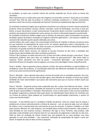 Administração e Negocio
os resultados, ao passo que a grande maioria dos eventos responde por 10 por cento ou menos dos
resultados.
Mais importante que as razões pelas quais não chegamos às conclusões corretas é: Quais são as conclusões
corretas? Que linha de ação irá produzir os melhores resultados econômicos e o melhor desempenho
possíveis a partir dos recursos à disposição da empresa? Comecemos estabelecendo algumas diretrizes:
Os resultados econômicos exigem que os gerentes concentrem seus esforços no menor número possível de
produtos, linhas de produtos, serviços, clientes, mercados, canais de distribuição, usos finais e assim por
diante, os quais irão produzir a maior receita possível. Os gerentes devem minimizar a atenção dedicada a
produtos que produzem principalmente custos, porque seu volume é demasiado pequeno ou pulverizado.
Os resultados econômicos também exigem que os esforços da assessoria sejam concentrados nas poucas
atividades capazes de produzir resultados em negócios realmente significativos – com esforço e trabalho da
assessoria tão reduzidos quanto aqueles dedicados aos outros.
controle efetivo dos custos requer uma concentração semelhante de trabalho e esforços nas poucas áreas
em que melhorias no desempenho de custos irá ter um impacto significativo sobre o desempenho e os
resultados da empresa – isto é, sobre as áreas nas quais um aumento de eficiência relativamente pequeno
irá produzir um grande aumento em eficácia econômica.
Os gerentes devem alocar recursos, em especial os recursos humanos de alto nível, a atividades que
proporcionam oportunidades para altos resultados econômicos.
Criticar é fácil; qualquer um pode encontrar erros. O leitor tem todo o direito de dizer a esta altura: "O que
exatamente podemos fazer para fazer um trabalho melhor de gerenciamento?". Não tenho todas as
respostas. Porém, apresento uma série de passos – meramente delineados – que constatei serem
altamente eficazes em situações reais de negócios, ao menos como abordagens iniciais. Especificamente:
Passo 1. Análise – Aqui os gerentes precisa conhecer os fatos. Ele precisa identificar as oportunidades e os
verdadeiros custos dos produtos, as contribuições potenciais das diferentes atividades de assessoria e os
centros de custos economicamente significativos.
Passo 2. Alocação – Aqui o gerente deve alocar recursos de acordo com os resultados previstos. Para isso,
ele precisa saber como os recursos são alocados agora, como deverão ser alocados no futuro para apoiar
atividades de maior oportunidade e que passos são necessários para que os recursos rendam aquilo que
devem render.
Passo 3. Decisão – O gerente precisa estar preparado para dar o passo mais doloroso de todos – tomar
decisões a respeito dos produtos, atividades de assessoria ou áreas de custos que provocam confusão ao
invés de gerar oportunidades e resultados. Naturalmente, nunca se deve alocar a eles recursos produtivos
de qualquer magnitude ou potencial. Mas quais devem ser abandonados? Quais devem ser mantidos com
um mínimo de esforço? Quais poderão ser transformados em oportunidades importantes, e quanto irá
custar essa transformação?
Conclusão – O que delineei aqui é o verdadeiro trabalho do gerente. Como tal, requer que ele ataque o
problema de se elevar sistematicamente a eficácia da empresa – com um plano de ação, com um método
de análise e com o conhecimento dos instrumentos de que ele necessita. E embora o trabalho a ser feito
possa parecer diferente em cada empresa, uma verdade básica sempre estará presente: cada produto e
cada atividade de uma empresa começa a obsolescer tão logo se inicia. Portanto, cada produto, cada
operação e cada atividade numa empresa deve ter sua vida posta em julgamento a cada dois ou três anos.
Cada um deve ser analisado da mesma maneira que uma proposta de um novo produto, uma nova
operação ou uma nova atividade – com orçamento, solicitação de apropriações de capital e assim por
diante. A respeito de cada um deve ser feita a pergunta:

11

 
