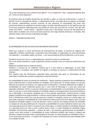 Administração e Negocio
"Se já não estivéssemos nisto, iríamos entrar agora?". E se a resposta for "não", a pergunta seguinte deve
ser: "Como sair disto depressa?".
Os produtos finais do trabalho do gerente são decisões e ações, ao invés de conhecimento e critério. A
decisão crucial é a alocação de esforços. E independente da dor, uma regra deve ser seguida, na alocação
de recursos, especialmente recursos humanos de alto potencial, as necessidades das áreas mais
promissoras devem ser satisfeitas em primeiro lugar e na maior extensão possível. Se isto significar que não
há recursos produtivos disponíveis para uma porção de coisas que seria bom ter ou fazer, mas não vital,
então será melhor – muito melhor – abandonar esses usos e não dissipar recursos de alto potencial ou
tentar obter resultados com recursos de baixo potencial. Isto exige decisões dolorosas e arriscadas. Mas
afinal de contas, é para isso que os gerentes são pagos.
PARTE II – O MUNDO DO EXECUTIVO

AS INFORMAÇÕES DE QUE OS EXECUTIVOS REALMENTE NECESSITAM
Desde que surgiram as novas ferramentas de processamento de dados, os homens de negócios têm
exagerado e também subestimado a importância das informações na organização. As novas ferramentas
nos capacitam – na verdade, podem nos forçar – a ver nossas empresas de forma diferente, a vê-las como:
Geradoras de recursos, isto é, as organizações que convertem custos em rendimentos;
Elos numa cadeia econômica, a qual os gerentes precisam entender como um todo para administrar seus
custos;
Órgãos da sociedade para a criação de riqueza;
Criadores e criaturas de um ambiente material que é a área externa à organização, na qual estão
oportunidades e resultados, mas também se originam as ameaças ao sucesso e à sobrevivência de toda
empresa.
Este capítulo trata das ferramentas requeridas pelos executivos para gerar as informações de que
necessitam e também dos conceitos subjacentes a essas ferramentas:
Da contabilidade de custos ao controle de rendimento – Muitas empresas já passaram da contabilidade de
custos tradicional para o custeio baseado em atividades. Este representa, ao mesmo tempo, um conceito
diferente do processo da empresa, em especial para os fabricantes, e maneiras diferentes de medição. A
contabilidade de custos tradicional postula que o custo total de fabricação é a soma dos custos das
operações individuais. Porém, o custo que importa para a competitividade e a lucratividade é o do processo
total, e é isto que o novo custeio baseado em atividades registra e torna gerenciável. Sua premissa básica é
que a fabricação é um processo integrado que se inicia quando suprimentos, matérias-primas e partes
chegam à plataforma de carga da fábrica e continua mesmo depois do produto acabado chegar ao usuário
final. O atendimento ainda é um custo do processo e também a instalação, mesmo se o cliente pagar. Por
outro lado, enquanto a contabilidade de custos tradicional mede quanto custa fazer alguma coisa, o custeio
baseado em atividades registra o custo de não fazer, como o custo de uma máquina parada, do retrabalho
ou rejeição de uma peça defeituosa etc. Enquanto a contabilidade de custos tradicional assume que uma
certa operação precisa ser feita e no local em que é feita agora, o custeio baseado em atividades pergunta
se a operação precisa ser feita e onde é melhor fazê-la. Assim, o custeio baseado em atividades integra
atividades anteriormente separadas – análises de valor e de processos, gerenciamento da qualidade e
custeio numa única análise. A contabilidade de custos tradicional também não mostra o impacto das
decisões a respeito de preços sobre a participação de mercado. O custeio baseado em atividades mostra –
ou ao menos procura mostrar – o impacto das mudanças nos custos e rendimentos de cada atividade sobre
os resultados do todo.
12

 