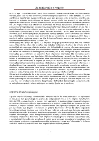 Administração e Negocio
Da ficção legal à realidade econômica – Não basta conhecer o custo de suas operações. Para concorrer num
mercado global cada vez mais competitivo, uma empresa precisa conhecer os custos de toda a sua cadeia
econômica e trabalhar com outros membros da cadeia para gerenciar custos e maximizar o rendimento.
Portanto, as empresas estão deixando de custear somente aquilo que acontece em suas próprias
organizações para custear o processo econômico inteiro, no qual até mesmo a maior empresa é apenas um
elo. Uma força poderosa que está levando as empresas na direção do custeio da cadeia econômica é a
passagem da formação de preços baseada em custos para a formação de custos baseada em preços. Hoje o
custeio baseado em preços está se tornando a regra. Porém as empresas somente podem praticar isto se
conhecerem e administrarem o custo inteiro da cadeia econômica. Isto irá exigir sistemas contábeis
uniformes, ou no mínimo compatíveis, nas empresas ao longo de toda a cadeia. Entretanto, cada uma faz
sua contabilidade à sua maneira e está convencida de que seu sistema é o único possível. Além disso, o
custeio da cadeia econômica requer a partilha de informações entre as empresas, quando mesmo na
mesma empresa as pessoas tendem a resistir a isto.
Informações para a criação de riqueza – As empresas são pagas para criar riqueza, não para controlar
custos. Mas este fato óbvio não se reflete nas medições tradicionais. Os alunos do primeiro ano de
contabilidade aprendem que o balanço retrata o valor de liquidação da empresa e fornecem aos credores
informações sobre a pior hipótese. Mas as empresas normalmente não são dirigidas para serem liquidadas.
Elas devem ser administradas como negócios permanentes, isto é, para a criação de riqueza. Isto requer
informações que possibilitem aos executivos fazer julgamentos informados. São necessários quatro
conjuntos de instrumentos para diagnóstico: (1) informações básicas – projeções de fluxo de caixa, de
liquidez e medições-padrão; (2) informações sobre produtividade; (3) informações sobre competências
essenciais; e (4) informações a respeito da alocação de recursos escassos. Esses quatro tipos de
informações nos falam somente a respeito do estado atual da empresa. Elas proporcionam informações e
direções táticas. Para a estratégia, necessitamos de informações organizadas a respeito do ambiente –
mercados, cliente e não-clientes, de tecnologia na própria indústria e em outras, finanças mundiais e das
mudanças na economia mundial. É aí que estão os resultados. Dentro da organização existem somente
centros de custos. O único centro de lucros é um cliente cujo cheque não foi devolvido.
O importante disso tudo não são as ferramentas, mas os conceitos por trás delas. Eles convertem técnicas
que eram consideradas distintas, para serem usadas isoladamente e para fins separados, num sistema de
informações integrado. Esse sistema torna possíveis diagnósticos, estratégias e decisões empresariais. Esta
é uma visão nova e radicalmente diferente do significado e da finalidade da informação: como uma medida
na qual se baseiam as ações futuras, ao invés de um registro daquilo que já aconteceu.

O ADVENTO DA NOVA ORGANIZAÇÃO
A grande empresa típica daqui a vinte anos terá menos da metade dos níveis gerenciais da sua equivalente
de hoje, e não mais que um terço dos gerentes. Ela terá pouca semelhança com a empresa manufatureira
típica de 1950 e, provavelmente, se parecerá com organizações às quais nem os gerentes praticantes nem
os estudiosos de administração dão hoje muita atenção: o hospital, a universidade e a orquestra sinfônica.
Como elas, a empresa típica será baseada no conhecimento, uma organização composta em grande parte
por especialistas que dirigem e disciplinam seu próprio desempenho através do retorno organizado
fornecido por colegas, clientes e sede central. Por esta razão, ela será aquela que chamo de organização
baseada na informação. As empresas, especialmente as grandes, têm poucas opções a não ser se tornarem
baseadas na informação. Fatores demográficos exigem a mudança. Fatores econômicos ditam a mudança,
em especial a necessidade de inovar e serem empreendedoras das grandes empresas. Mas acima de tudo,
a tecnologia da informação exige a mudança. À medida que a tecnologia avançada se torna cada vez mais
predominante, precisamos nos empenhar em análise e diagnóstico – isto é, em "informações" – de forma
ainda mais intensiva ou nos arriscamos a ser afogados pelos dados que geramos.

13

 