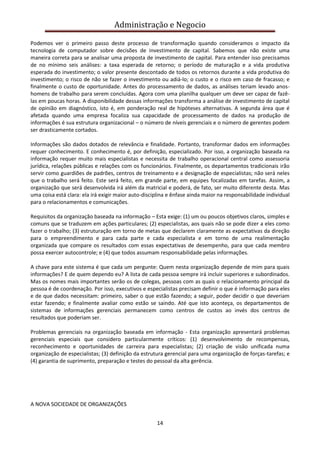 Administração e Negocio
Podemos ver o primeiro passo deste processo de transformação quando consideramos o impacto da
tecnologia de computador sobre decisões de investimento de capital. Sabemos que não existe uma
maneira correta para se analisar uma proposta de investimento de capital. Para entender isso precisamos
de no mínimo seis análises: a taxa esperada de retorno; o período de maturação e a vida produtiva
esperada do investimento; o valor presente descontado de todos os retornos durante a vida produtiva do
investimento; o risco de não se fazer o investimento ou adiá-lo; o custo e o risco em caso de fracasso; e
finalmente o custo de oportunidade. Antes do processamento de dados, as análises teriam levado anoshomens de trabalho para serem concluídas. Agora com uma planilha qualquer um deve ser capaz de fazêlas em poucas horas. A disponibilidade dessas informações transforma a análise de investimento de capital
de opinião em diagnóstico, isto é, em ponderação real de hipóteses alternativas. A segunda área que é
afetada quando uma empresa focaliza sua capacidade de processamento de dados na produção de
informações é sua estrutura organizacional – o número de níveis gerenciais e o número de gerentes podem
ser drasticamente cortados.
Informações são dados dotados de relevância e finalidade. Portanto, transformar dados em informações
requer conhecimento. E conhecimento é, por definição, especializado. Por isso, a organização baseada na
informação requer muito mais especialistas e necessita de trabalho operacional central como assessoria
jurídica, relações públicas e relações com os funcionários. Finalmente, os departamentos tradicionais irão
servir como guardiões de padrões, centros de treinamento e a designação de especialistas; não será neles
que o trabalho será feito. Este será feito, em grande parte, em equipes focalizadas em tarefas. Assim, a
organização que será desenvolvida irá além da matricial e poderá, de fato, ser muito diferente desta. Mas
uma coisa está clara: ela irá exigir maior auto-disciplina e ênfase ainda maior na responsabilidade individual
para o relacionamentos e comunicações.
Requisitos da organização baseada na informação – Esta exige: (1) um ou poucos objetivos claros, simples e
comuns que se traduzem em ações particulares; (2) especialistas, aos quais não se pode dizer a eles como
fazer o trabalho; (3) estruturação em torno de metas que declarem claramente as expectativas da direção
para o empreendimento e para cada parte e cada especialista e em torno de uma realimentação
organizada que compare os resultados com essas expectativas de desempenho, para que cada membro
possa exercer autocontrole; e (4) que todos assumam responsabilidade pelas informações.
A chave para este sistema é que cada um pergunte: Quem nesta organização depende de mim para quais
informações? E de quem dependo eu? A lista de cada pessoa sempre irá incluir superiores e subordinados.
Mas os nomes mais importantes serão os de colegas, pessoas com as quais o relacionamento principal da
pessoa é de coordenação. Por isso, executivos e especialistas precisam definir o que é informação para eles
e de que dados necessitam: primeiro, saber o que estão fazendo; a seguir, poder decidir o que deveriam
estar fazendo; e finalmente avaliar como estão se saindo. Até que isto aconteça, os departamentos de
sistemas de informações gerenciais permanecem como centros de custos ao invés dos centros de
resultados que poderiam ser.
Problemas gerenciais na organização baseada em informação - Esta organização apresentará problemas
gerenciais especiais que considero particularmente críticos: (1) desenvolvimento de recompensas,
reconhecimento e oportunidades de carreira para especialistas; (2) criação de visão unificada numa
organização de especialistas; (3) definição da estrutura gerencial para uma organização de forças-tarefas; e
(4) garantia de suprimento, preparação e testes do pessoal da alta gerência.

A NOVA SOCIEDADE DE ORGANIZAÇÕES
14

 