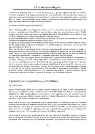 Administração e Negocio
sabemos que, cada vez mais, a sociedade irá querer que as grandes organizações, com ou sem fins
lucrativos, solucionem os principais males sociais. E a esse respeito devemos estar atentos, porque boas
intenções nem sempre são socialmente responsáveis. É irresponsável uma organização aceitar – para não
falar em buscar – responsabilidades que a impeçam de desempenhar sua tarefa e missão principais ou a
levem a atuar em áreas nas quais ela não tem competência.
Outras características da organização moderna:
Como essa organização é composta por especialistas, cada um com sua área de conhecimento, sua missão
precisa ser absolutamente clara. Ela tem que ser determinada, caso contrário seus membros ficarão
confusos e seguirão cada um sua própria especialidade, ao invés de aplicá-la à tarefa comum. Somente uma
missão focalizada e comum poderá mantê-la unida e capaz de produzir.
A melhor definição de funcionários na sociedade pós-capitalista: são pessoas cuja capacidade de fazer uma
contribuição depende delas terem acesso a uma organização.
A organização precisa conquistar a lealdade provando aos seus funcionários de conhecimento que ela lhes
oferece oportunidades excepcionais para colocar seus conhecimentos para trabalhar. A empresa não mais
obtém a lealdade por dinheiro.
Como ela consiste de especialistas de conhecimento, essa organização precisa de iguais, de colegas e
associados. Nenhum conhecimento vale mais que outro; cada um é julgado por sua contribuição para a
tarefa comum, ao invés de por qualquer superioridade ou inferioridade inerente. Portanto, ela não pode
ser uma organização de chefe e subordinado. Ela deve ser organizada como uma equipe.
Mesmo assim, uma organização precisa ser gerenciada. O gerenciamento pode ser intermitente e
superficial como é, por exemplo, na Associação de Pais e Mestres de uma escola americana de subúrbio. Ou
ele pode ser uma tarefa absorvente e de tempo integral para um grupo relativamente grande de pessoas,
como no caso dos militares, da empresa, do sindicato trabalhista e da universidade. Mas é preciso haver
pessoas que tomem decisões, ou nada será realizado. É preciso haver pessoas responsáveis pela missão da
organização, por seu espírito, seu desempenho, seus resultados. A sociedade, a comunidade e a família
podem ter "líderes", mas somente as organizações conhecem uma "gerência". E embora esta possa possuir
autoridade considerável, sua tarefa na organização moderna não é comandar. É inspirar.

O QUE AS EMPRESAS PODEM APRENDER COM AS INSTITUIÇÕES SEM
FINS LUCRATIVOS
Poucas pessoas estão cientes de que o setor sem fins lucrativos é, de longe, o maior empregador da
América. Um em cada dois adultos – um total superior a 80 milhões de pessoas – trabalha como voluntário,
dedicando em média quase cinco horas semanais a uma ou mais organizações sem fins lucrativos. Cada vez
mais e mais voluntários estão se transformando em "pessoal não-remunerado", assumindo as tarefas
gerenciais e de profissões liberais em suas organizações.
Subjacente a isto está um compromisso com o gerenciamento. As instituições sem fins lucrativos
aprenderam que necessitam de gerenciamento ainda mais do que uma empresa, precisamente por carecer
da disciplina do lucro. É claro que elas ainda se dedicam a "fazer o bem". Mas também compreendem que
boas intenções não substituem organização, liderança, responsabilidade, desempenho e resultados. Isto
exige gerenciamento e este, por sua vez, começa com a missão da organização.
De modo geral, as instituições sem fins lucrativos são mais conscientes do dinheiro do que as empresas.
Elas se preocupam com dinheiro porque é muito difícil levantá-lo e sempre têm muito menos do que
necessitam. Mas suas estratégias não se baseiam no dinheiro. Elas começam com o desempenho da sua
16

 